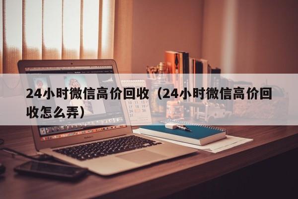 24小时微信高价回收（24小时微信高价回收怎么弄）