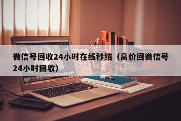 微信号回收24小时在线秒结（高价回微信号24小时回收）