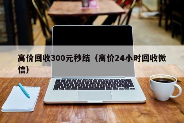 高价回收300元秒结（高价24小时回收微信）