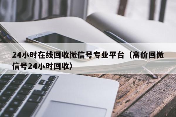 24小时在线回收微信号专业平台（高价回微信号24小时回收）