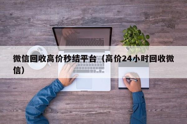 微信回收高价秒结平台（高价24小时回收微信）