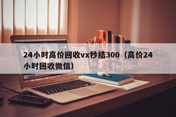 24小时高价回收vx秒结300（高价24小时回收微信）