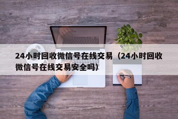 24小时回收微信号在线交易（24小时回收微信号在线交易安全吗）