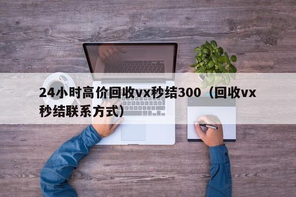 24小时高价回收vx秒结300（回收vx秒结联系方式）