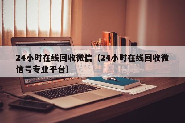 24小时在线回收微信（24小时在线回收微信号专业平台）