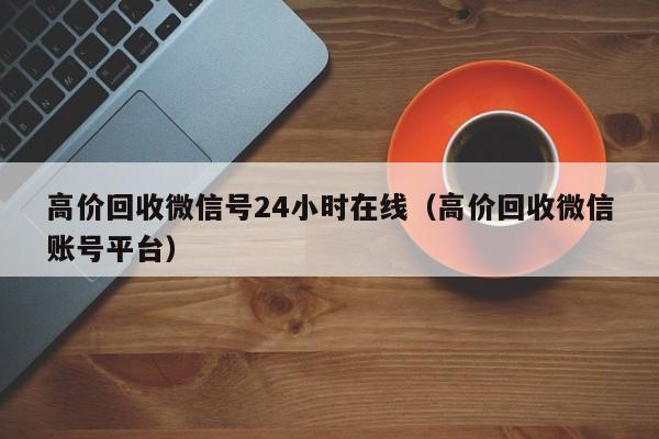 高价回收微信号24小时在线（高价回收微信账号平台）