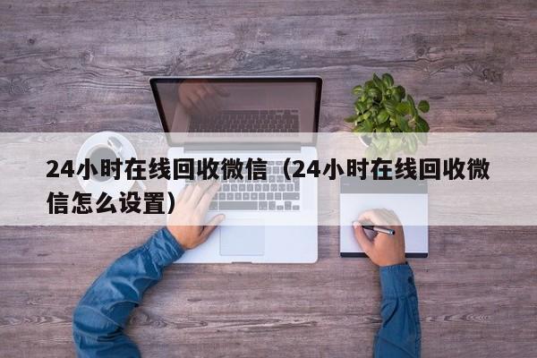 24小时在线回收微信（24小时在线回收微信怎么设置）