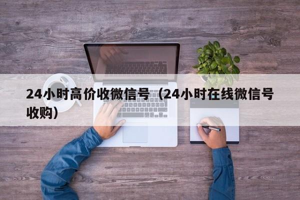 24小时高价收微信号（24小时在线微信号收购）