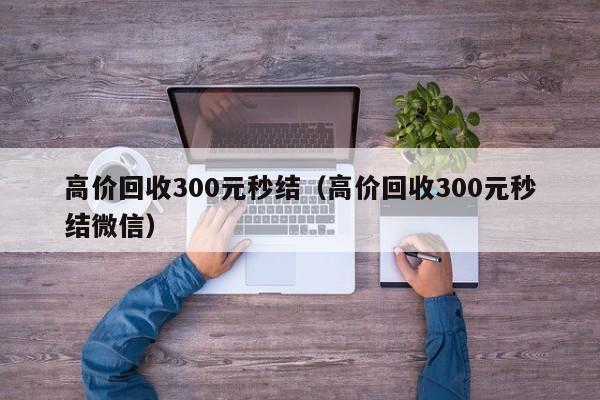 高价回收300元秒结（高价回收300元秒结微信）