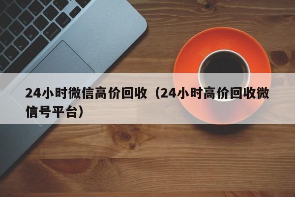 24小时微信高价回收（24小时高价回收微信号平台）