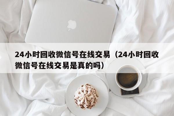 24小时回收微信号在线交易（24小时回收微信号在线交易是真的吗）