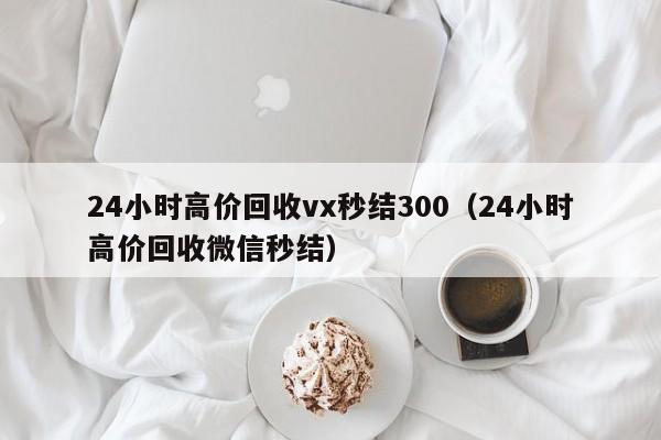 24小时高价回收vx秒结300（24小时高价回收微信秒结）