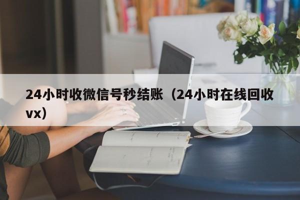 24小时收微信号秒结账（24小时在线回收vx）