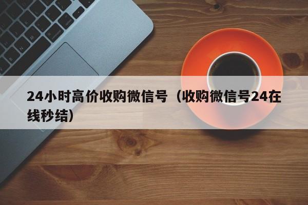 24小时高价收购微信号（收购微信号24在线秒结）