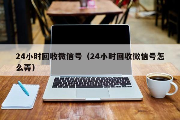 24小时回收微信号（24小时回收微信号怎么弄）