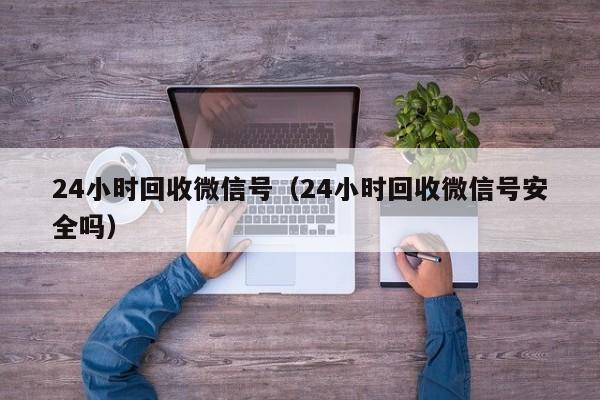 24小时回收微信号（24小时回收微信号安全吗）