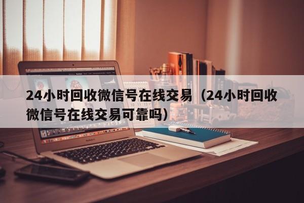 24小时回收微信号在线交易（24小时回收微信号在线交易可靠吗）