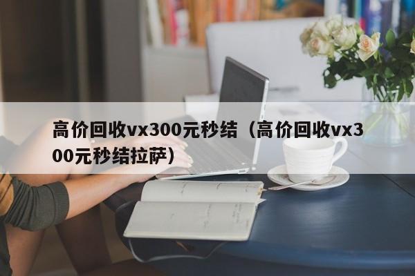 高价回收vx300元秒结（高价回收vx300元秒结拉萨）