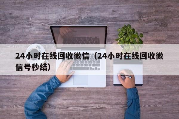 24小时在线回收微信（24小时在线回收微信号秒结）