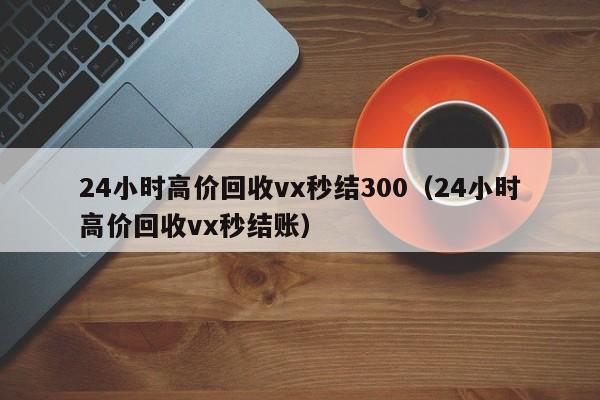 24小时高价回收vx秒结300（24小时高价回收vx秒结账）