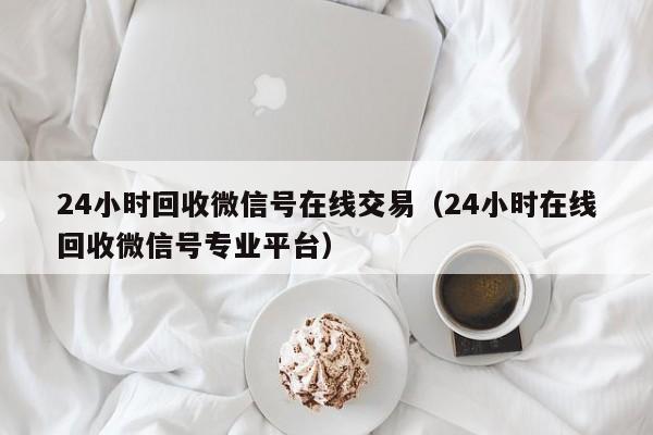 24小时回收微信号在线交易（24小时在线回收微信号专业平台）