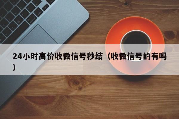 24小时高价收微信号秒结（收微信号的有吗）