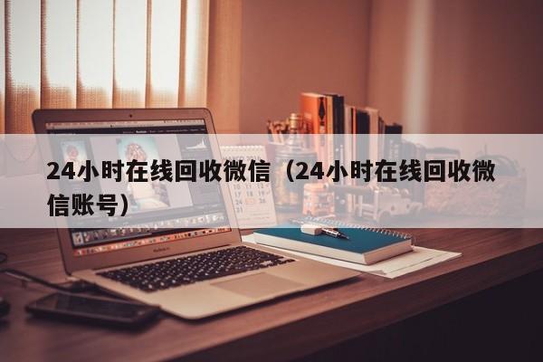 24小时在线回收微信（24小时在线回收微信账号）