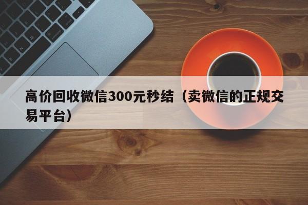 高价回收微信300元秒结（卖微信的正规交易平台）