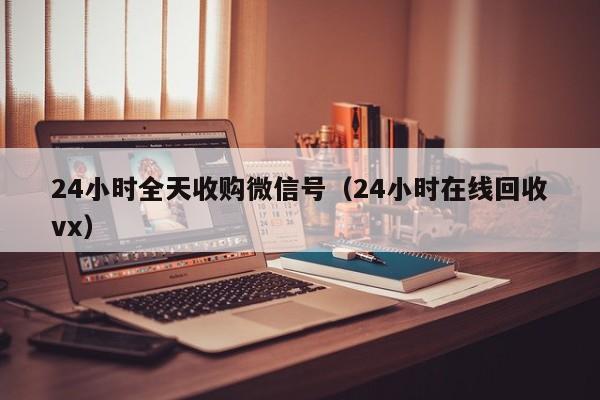 24小时全天收购微信号（24小时在线回收vx）