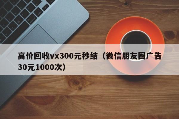 高价回收vx300元秒结（微信朋友圈广告30元1000次）