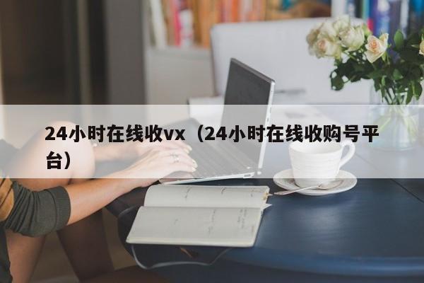 24小时在线收vx（24小时在线收购号平台）