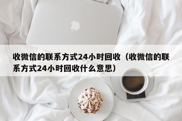 收微信的联系方式24小时回收（收微信的联系方式24小时回收什么意思）