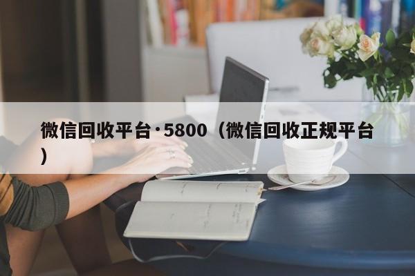 微信回收平台·5800（微信回收正规平台）