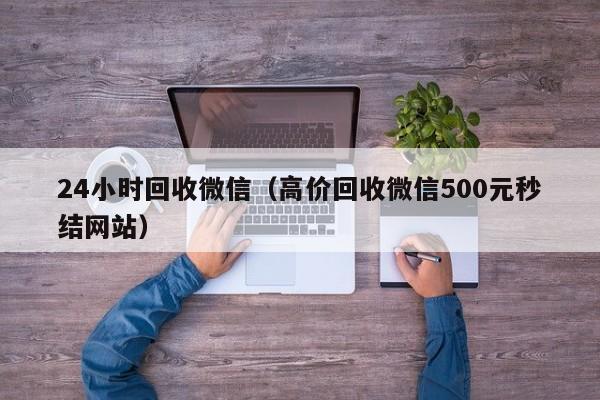 24小时回收微信（高价回收微信500元秒结网站）