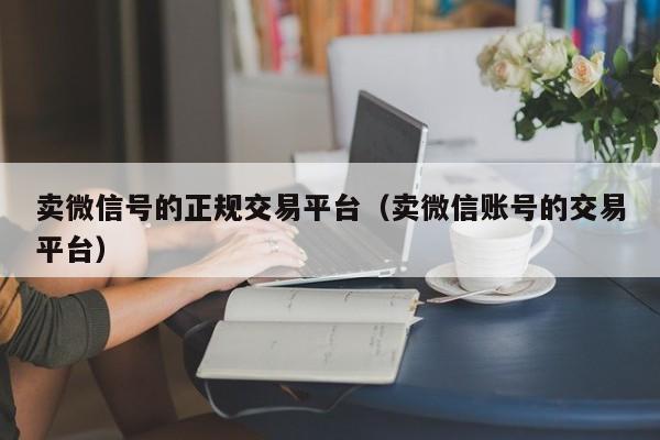 卖微信号的正规交易平台（卖微信账号的交易平台）