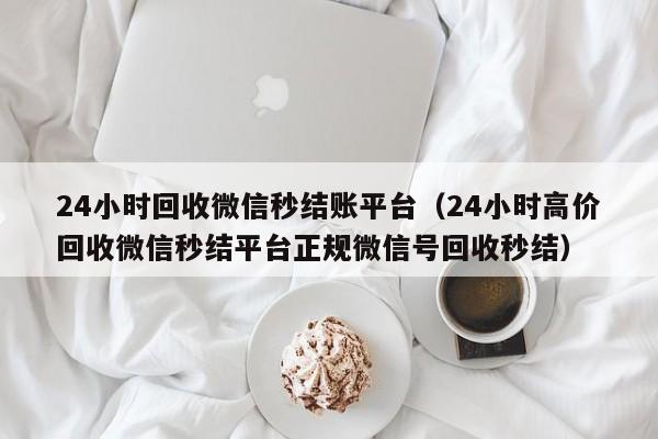 24小时回收微信秒结账平台（24小时高价回收微信秒结平台正规微信号回收秒结）