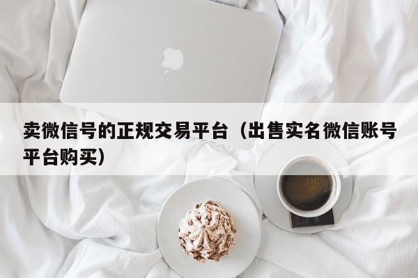 卖微信号的正规交易平台（出售实名微信账号平台购买）