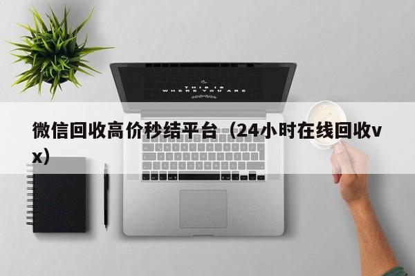 微信回收高价秒结平台（24小时在线回收vx）