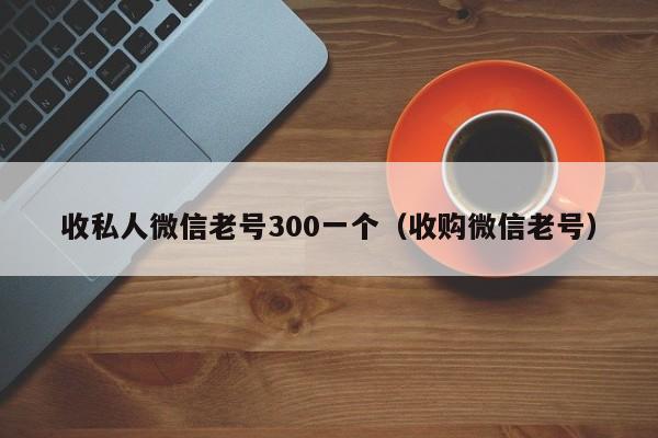 收私人微信老号300一个（收购微信老号）