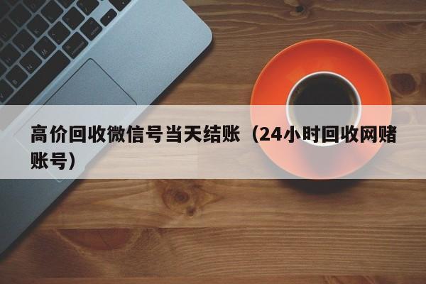 高价回收微信号当天结账（24小时回收网赌账号）