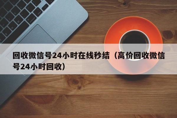 回收微信号24小时在线秒结（高价回收微信号24小时回收）